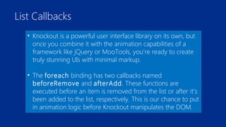 List Callbacks 
• Knockout is a powerful user interface library on its own, but 
once you combine it with the animation capabilities of a 
framework like jQuery or MooTools, you’re ready to create 
truly stunning UIs with minimal markup. 
• The foreach binding has two callbacks named 
beforeRemove and afterAdd. These functions are 
executed before an item is removed from the list or after it’s 
been added to the list, respectively. This is our chance to put 
in animation logic before Knockout manipulates the DOM. 
 