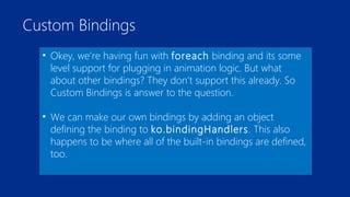 Custom Bindings 
• Okey, we’re having fun with foreach binding and its some 
level support for plugging in animation logic. But what 
about other bindings? They don’t support this already. So 
Custom Bindings is answer to the question. 
• We can make our own bindings by adding an object 
defining the binding to ko.bindingHandlers. This also 
happens to be where all of the built-in bindings are defined, 
too. 
 