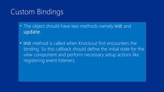 Custom Bindings 
• The object should have two methods namely init and 
update. 
• init method is called when Knockout first encounters the 
binding. So this callback should define the initial state for the 
view component and perform necessary setup actions like 
registering event listeners. 
 