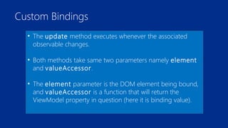 Custom Bindings 
• The update method executes whenever the associated 
observable changes. 
• Both methods take same two parameters namely element 
and valueAccessor. 
• The element parameter is the DOM element being bound, 
and valueAccessor is a function that will return the 
ViewModel property in question (here it is binding value). 
 