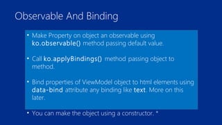 Observable And Binding 
• Make Property on object an observable using 
ko.observable() method passing default value. 
• Call ko.applyBindings() method passing object to 
method. 
• Bind properties of ViewModel object to html elements using 
data-bind attribute any binding like text. More on this 
later. 
• You can make the object using a constructor. * 
 