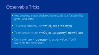 Observable Tricks 
• Any property that is declared observable is a function like 
getter and setter. 
• To access property use: vmObject.property() 
• To set property use: vmObject.property(_newValue) 
• Don’t ever use = operator to assign values. You’ll 
overwrite the observable. 
 