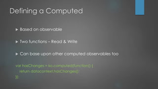 Defining a Computed
 Based on observable
 Two functions – Read & Write
 Can base upon other computed observables too
var hasChanges = ko.computed(function() {
return datacontext.hasChanges();
});
 