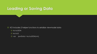 Loading or Saving Data
 KO includes 2 helper functions to serialize viewmodel data
 ko.toJSON
 ko.toJS
 var jsonData = ko.toJSON(vm);
 