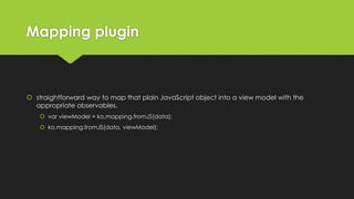 Mapping plugin
 straightforward way to map that plain JavaScript object into a view model with the
appropriate observables.
 var viewModel = ko.mapping.fromJS(data);
 ko.mapping.fromJS(data, viewModel);
 