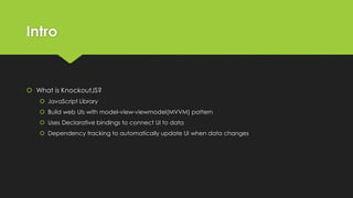 Intro
 What is KnockoutJS?
 JavaScript Library
 Build web UIs with model-view-viewmodel(MVVM) pattern
 Uses Declarative bindings to connect UI to data
 Dependency tracking to automatically update UI when data changes
 