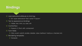 Bindings
 Add data-bind attribute to html tag
 EX: <span data-bind=“text: name”></span>
 Text & appearance bindings
 Visible, text, html, css, style, attr
 Control flow
 Foreach, if, ifnot, with, component
 Form fields
 Click, event, submit, enable, disable, value, textinput, hasfocus, checked, etc
 Rendering templates
 Template
 