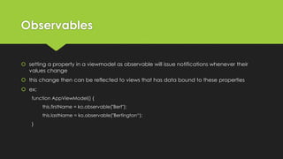 Observables
 setting a property in a viewmodel as observable will issue notifications whenever their
values change
 this change then can be reflected to views that has data bound to these properties
 ex:
function AppViewModel() {
this.firstName = ko.observable("Bert");
this.lastName = ko.observable("Bertington“);
}
 