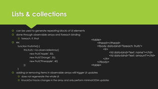 Lists & collections
 can be used to generate repeating blocks of UI elements
 done through observable arrays and foreach binding
 foreach, if, ifnot
 ex:
function FruitsVM() {
this.fruits = ko.observableArray([
new Fruit("Apple", 50),
new Fruit("Orange", 35),
new Fruit("Pineapple", 40)
]);
}
 adding or removing items in observable arrays will trigger UI updates
 does not regenerate the whole UI
 KnockOut tracks changes in the array and only perform minimal DOM updates
<table>
<thead></thead>
<tbody data-bind="foreach: fruits">
<tr>
<td data-bind="text: name"></td>
<td data-bind="text: amount"></td>
</tr>
</tbody>
<table>
 
