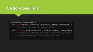 Custom bindings
ko.bindingHandlers.yourBindingName = {
init: function(element, valueAccessor, allBindings, viewModel, bindingContext) {
// This will be called when the binding is first applied to an element
// Set up any initial state, event handlers, etc. here
},
update: function(element, valueAccessor, allBindings, viewModel, bindingContext) {
// This will be called once when the binding is first applied to an element,
// and again whenever any observables/computeds that are accessed change
// Update the DOM element based on the supplied values here.
}
};
 