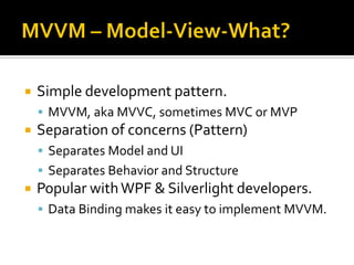    Simple development pattern.
     MVVM, aka MVVC, sometimes MVC or MVP
   Separation of concerns (Pattern)
     Separates Model and UI
     Separates Behavior and Structure
   Popular with WPF & Silverlight developers.
     Data Binding makes it easy to implement MVVM.
 
