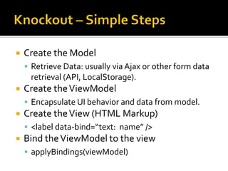    Create the Model
     Retrieve Data: usually via Ajax or other form data
     retrieval (API, LocalStorage).
   Create the ViewModel
     Encapsulate UI behavior and data from model.
   Create the View (HTML Markup)
     <label data-bind=“text: name” />
   Bind the ViewModel to the view
     applyBindings(viewModel)
 