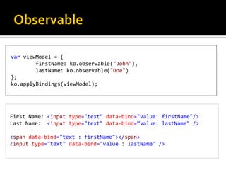 var viewModel = {
        firstName: ko.observable("John"),
        lastName: ko.observable("Doe")
};
ko.applyBindings(viewModel);




First Name: <input type="text“ data-bind="value: firstName"/>
Last Name: <input type="text" data-bind=“value: lastName" />

<span data-bind="text : firstName"></span>
<input type="text" data-bind="value : lastName" />
 