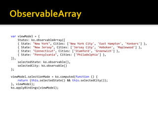 var viewModel = {
    States: ko.observableArray([
    { State: "New York", Cities: ['New York City', 'East Hampton', 'Yonkers'] },
    { State: "New Jersey", Cities: ['Jersey City', 'Hoboken', 'Maplewood'] },
    { State: "Connecticut", Cities: ['Stamford', 'Greenwich'] },
    { State: "Pennsylvania", Cities: ['Philadelphia'] },
]),
    selectedState: ko.observable(),
    selectedCity: ko.observable()
};

viewModel.selectionMade = ko.computed(function () {
    return (this.selectedState() && this.selectedCity());
}, viewModel);
ko.applyBindings(viewModel);
 