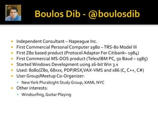    Independent Consultant – Napeague Inc.
   First Commercial Personal Computer 1980 – TRS-80 Model III
   First Z80 based product (Protocol Adaptor For Citibank– 1984)
   First Commercial MS-DOS product (Telex/IBM PC, 50 Baud – 1985)
   Started Windows Development using 16-bit Win 3.x
   Used: 8080/Z80, 68xxx, PDP/RSX,VAX-VMS and x86 (C, C++, C#)
   User Group/Meetup Co-Organizer:
     New York Pluralsight Study Group, XAML NYC
   Other interests:
     Windsurfing, Guitar Playing
 