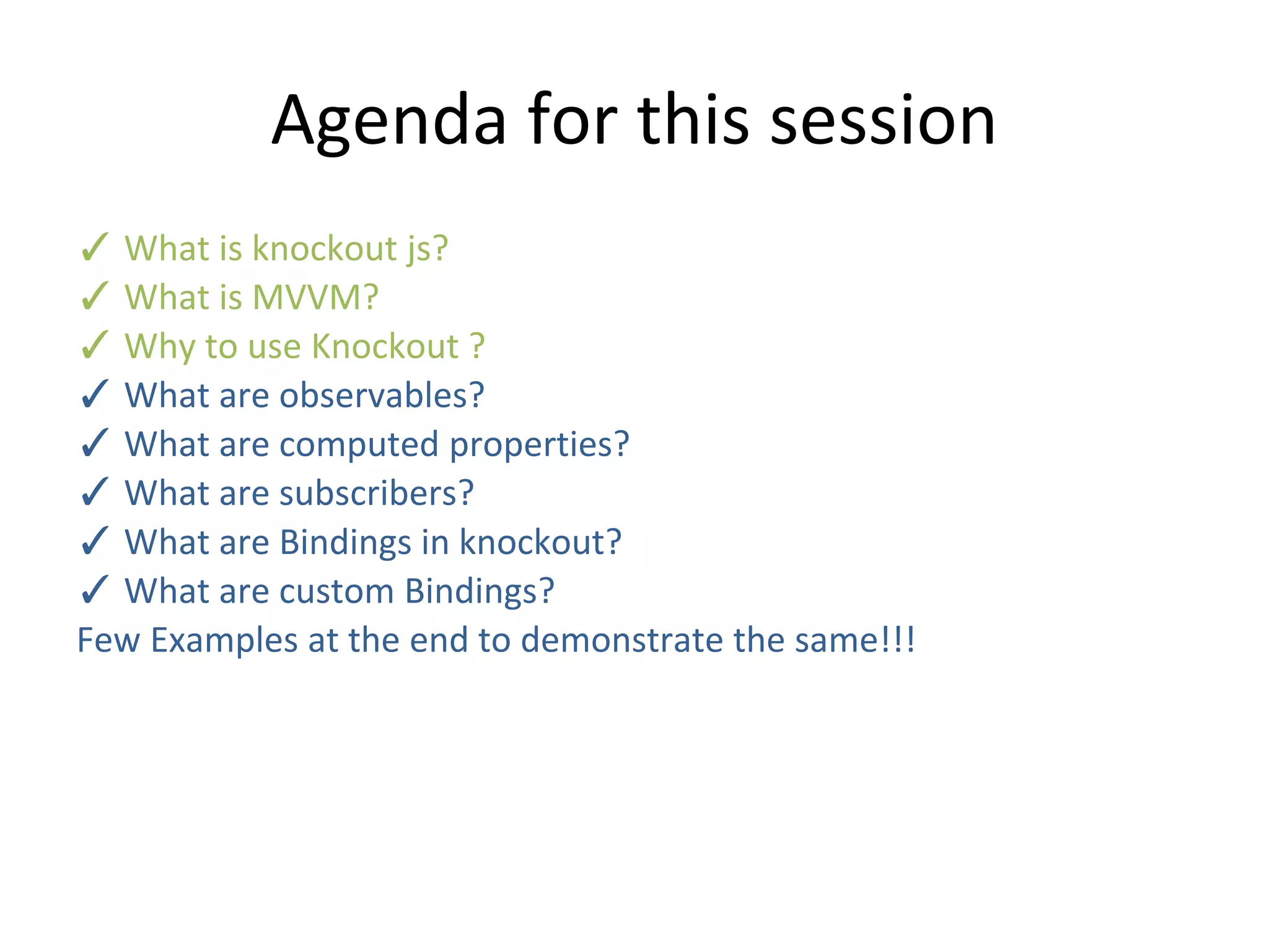 Agenda for this session
✓ What is knockout js?
✓ What is MVVM?
✓ Why to use Knockout ?
✓ What are observables?
✓ What are computed properties?
✓ What are subscribers?
✓ What are Bindings in knockout?
✓ What are custom Bindings?
Few Examples at the end to demonstrate the same!!!
 