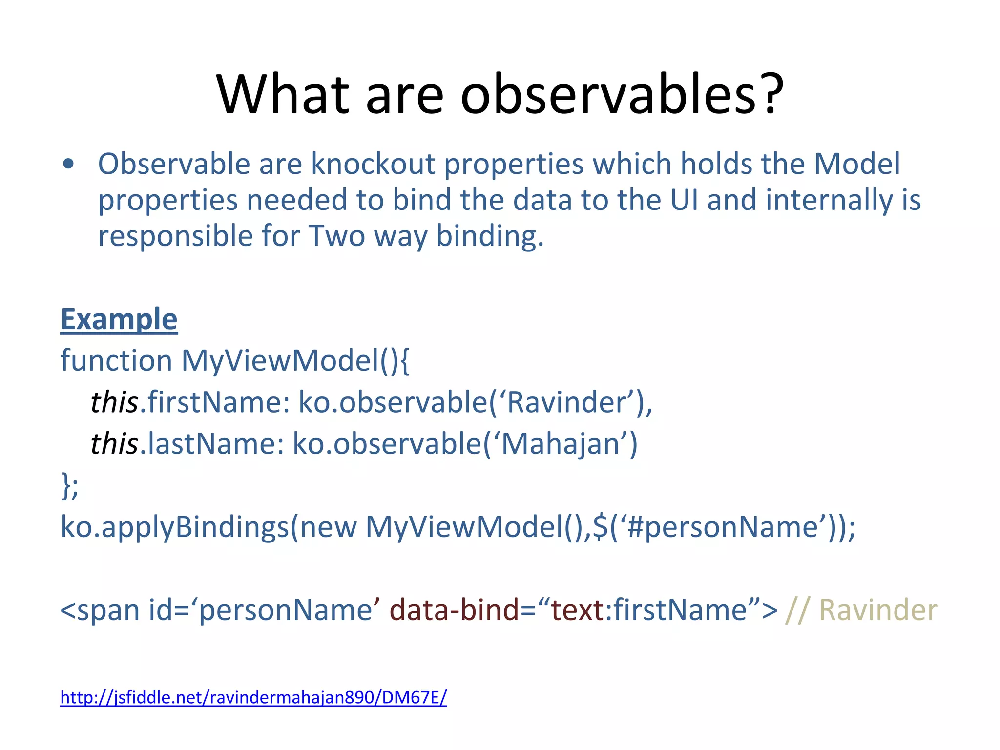 What are observables?
• Observable are knockout properties which holds the Model
properties needed to bind the data to the UI and internally is
responsible for Two way binding.
Example
function MyViewModel(){
this.firstName: ko.observable(‘Ravinder’),
this.lastName: ko.observable(‘Mahajan’)
};
ko.applyBindings(new MyViewModel(),$(‘#personName’));
<span id=‘personName’ data-bind=“text:firstName”> // Ravinder
http://jsfiddle.net/ravindermahajan890/DM67E/
 