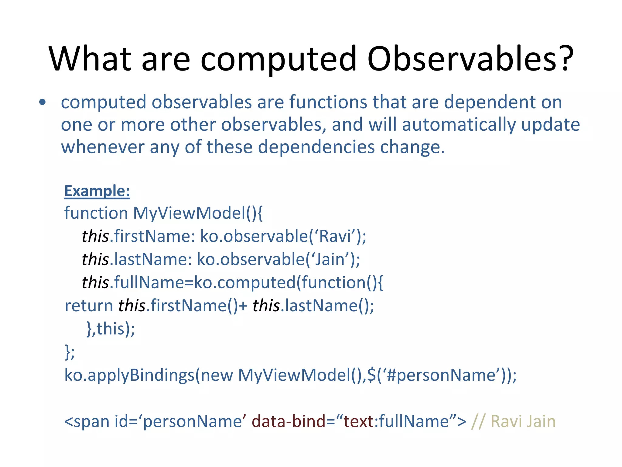 What are computed Observables?
• computed observables are functions that are dependent on
one or more other observables, and will automatically update
whenever any of these dependencies change.
Example:
function MyViewModel(){
this.firstName: ko.observable(‘Ravi’);
this.lastName: ko.observable(‘Jain’);
this.fullName=ko.computed(function(){
return this.firstName()+ this.lastName();
},this);
};
ko.applyBindings(new MyViewModel(),$(‘#personName’));
<span id=‘personName’ data-bind=“text:fullName”> // Ravi Jain
 