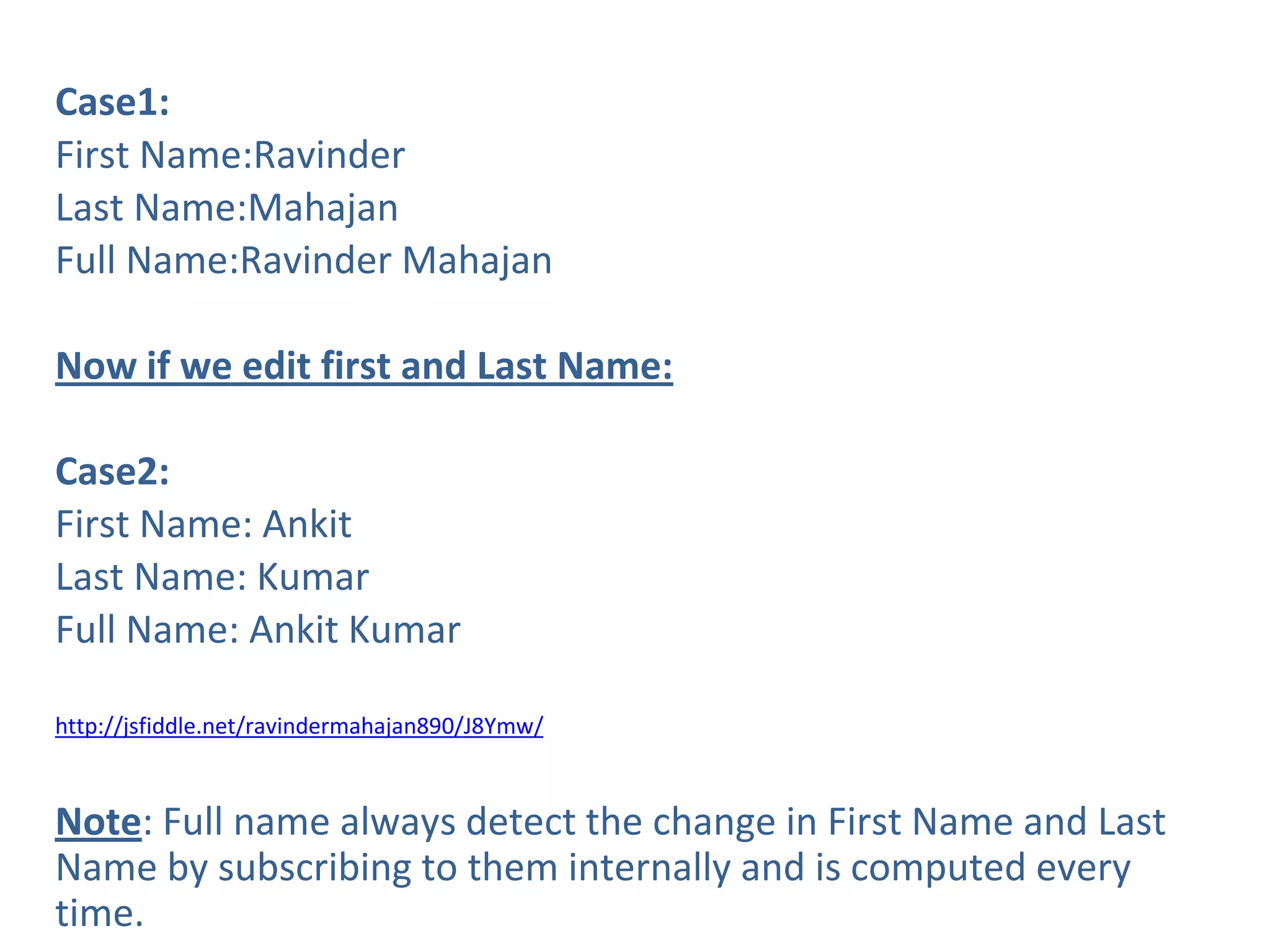 Case1:
First Name:Ravinder
Last Name:Mahajan
Full Name:Ravinder Mahajan
Now if we edit first and Last Name:
Case2:
First Name: Ankit
Last Name: Kumar
Full Name: Ankit Kumar
http://jsfiddle.net/ravindermahajan890/J8Ymw/
Note: Full name always detect the change in First Name and Last
Name by subscribing to them internally and is computed every
time.
 