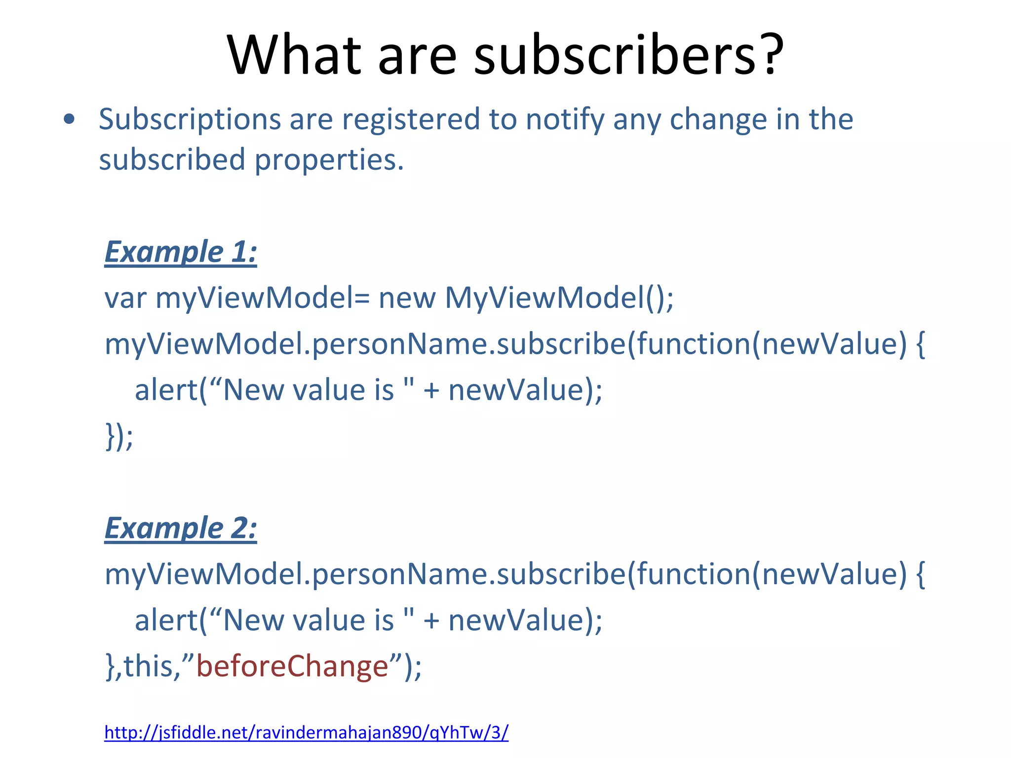 What are subscribers?
• Subscriptions are registered to notify any change in the
subscribed properties.
Example 1:
var myViewModel= new MyViewModel();
myViewModel.personName.subscribe(function(newValue) {
alert(“New value is " + newValue);
});
Example 2:
myViewModel.personName.subscribe(function(newValue) {
alert(“New value is " + newValue);
},this,”beforeChange”);
http://jsfiddle.net/ravindermahajan890/qYhTw/3/
 