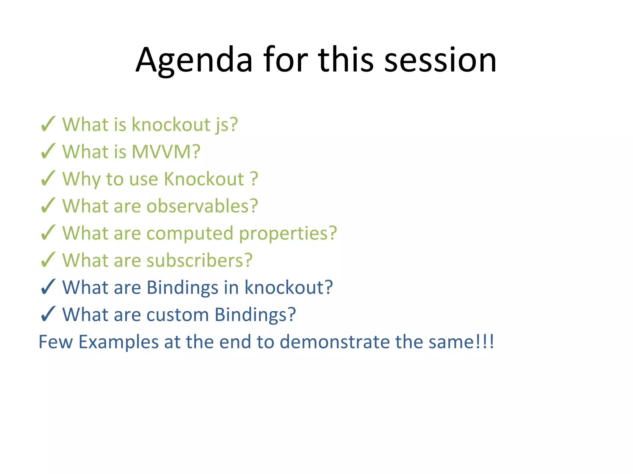Agenda for this session
✓What is knockout js?
✓What is MVVM?
✓Why to use Knockout ?
✓What are observables?
✓What are computed properties?
✓What are subscribers?
✓What are Bindings in knockout?
✓What are custom Bindings?
Few Examples at the end to demonstrate the same!!!
 