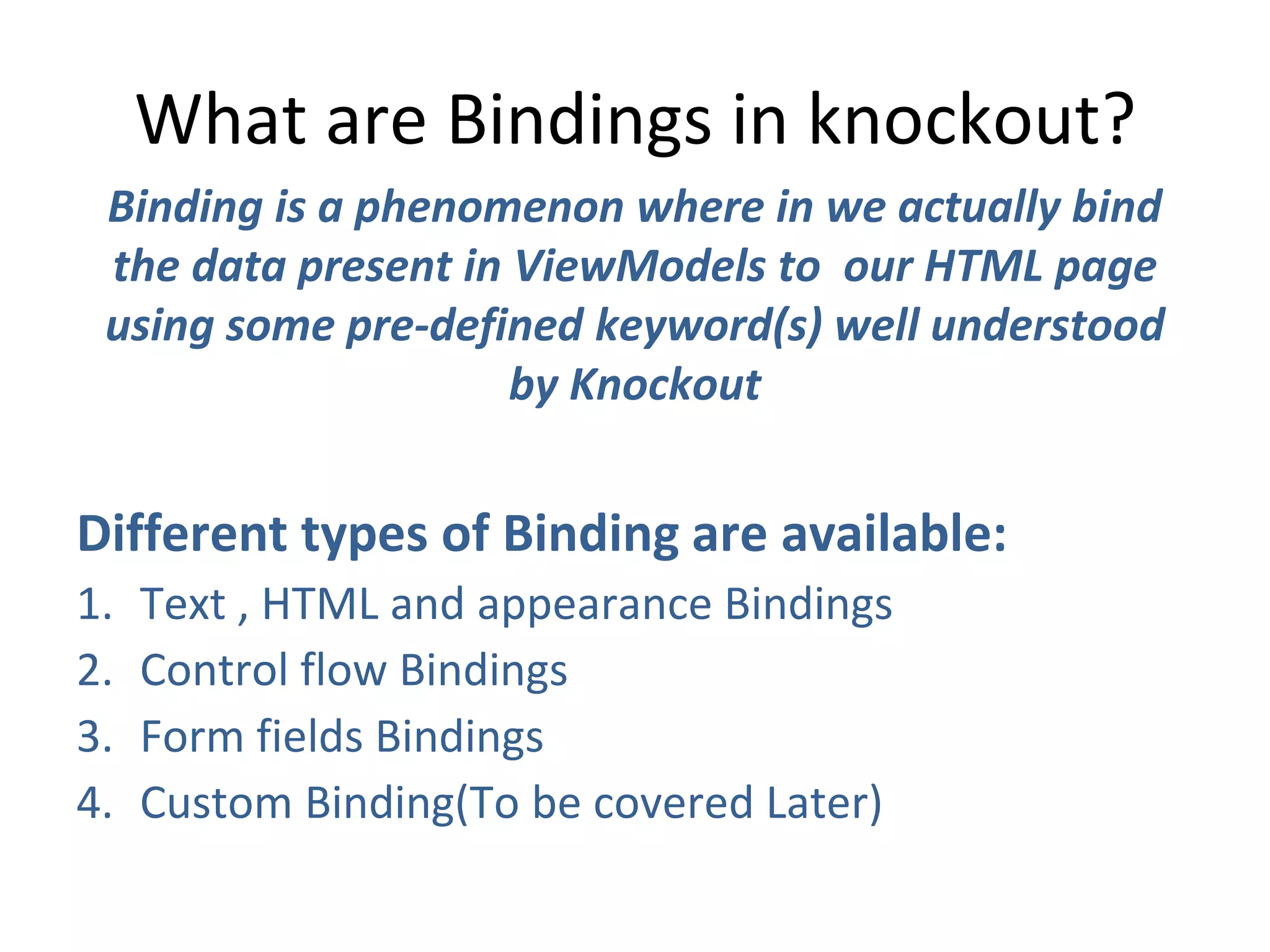 What are Bindings in knockout?
Binding is a phenomenon where in we actually bind
the data present in ViewModels to our HTML page
using some pre-defined keyword(s) well understood
by Knockout
Different types of Binding are available:
1. Text , HTML and appearance Bindings
2. Control flow Bindings
3. Form fields Bindings
4. Custom Binding(To be covered Later)
 