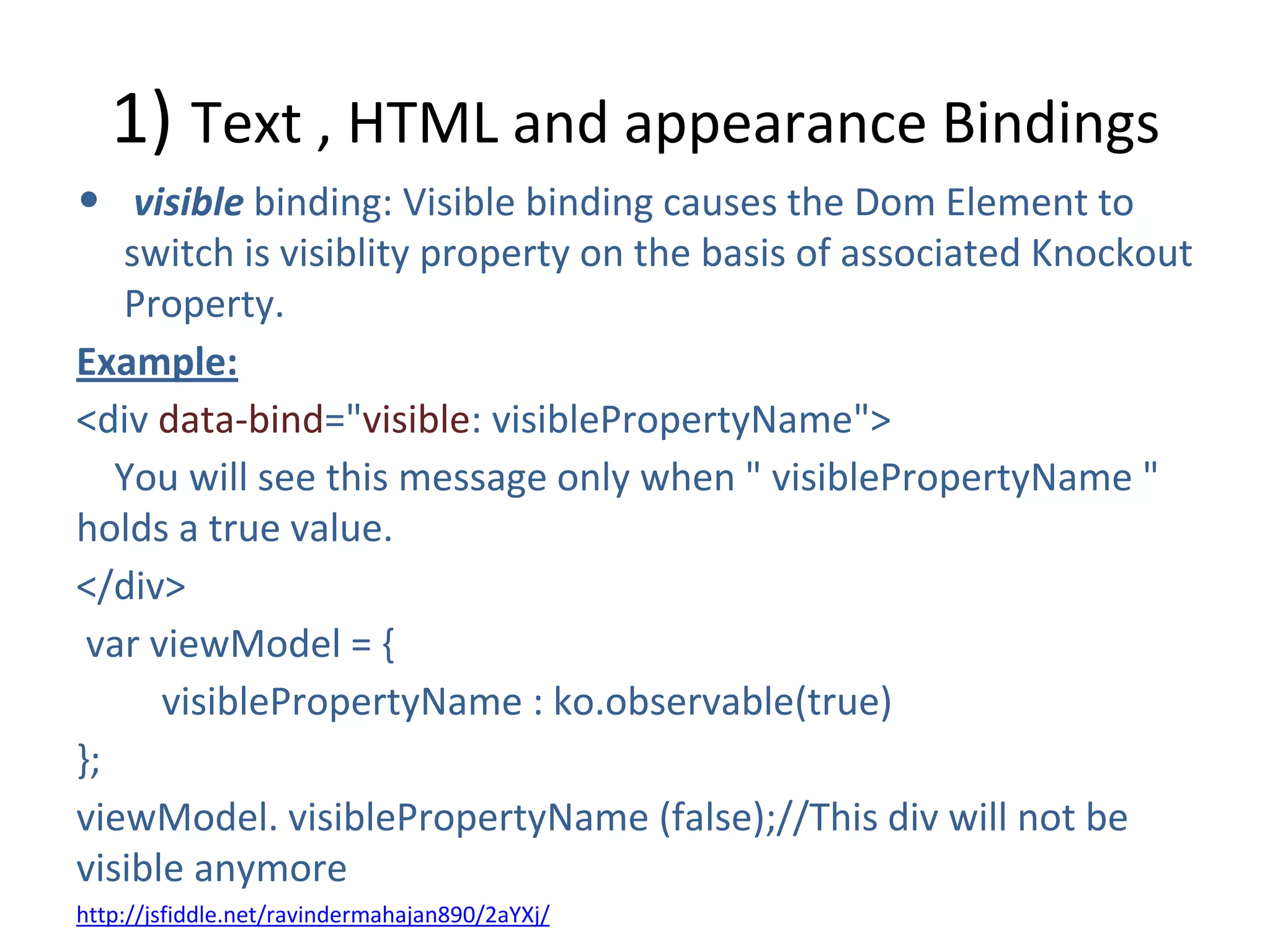 1) Text , HTML and appearance Bindings
• visible binding: Visible binding causes the Dom Element to
switch is visiblity property on the basis of associated Knockout
Property.
Example:
<div data-bind="visible: visiblePropertyName">
You will see this message only when " visiblePropertyName "
holds a true value.
</div>
var viewModel = {
visiblePropertyName : ko.observable(true)
};
viewModel. visiblePropertyName (false);//This div will not be
visible anymore
http://jsfiddle.net/ravindermahajan890/2aYXj/
 