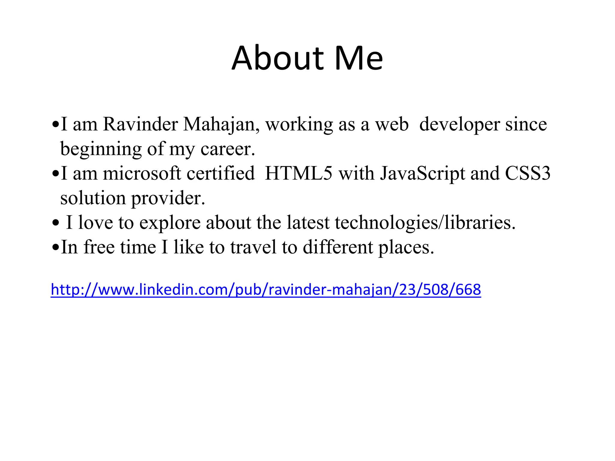 About Me
•I am Ravinder Mahajan, working as a web developer since
beginning of my career.
•I am microsoft certified HTML5 with JavaScript and CSS3
solution provider.
• I love to explore about the latest technologies/libraries.
•In free time I like to travel to different places.
http://www.linkedin.com/pub/ravinder-mahajan/23/508/668
 