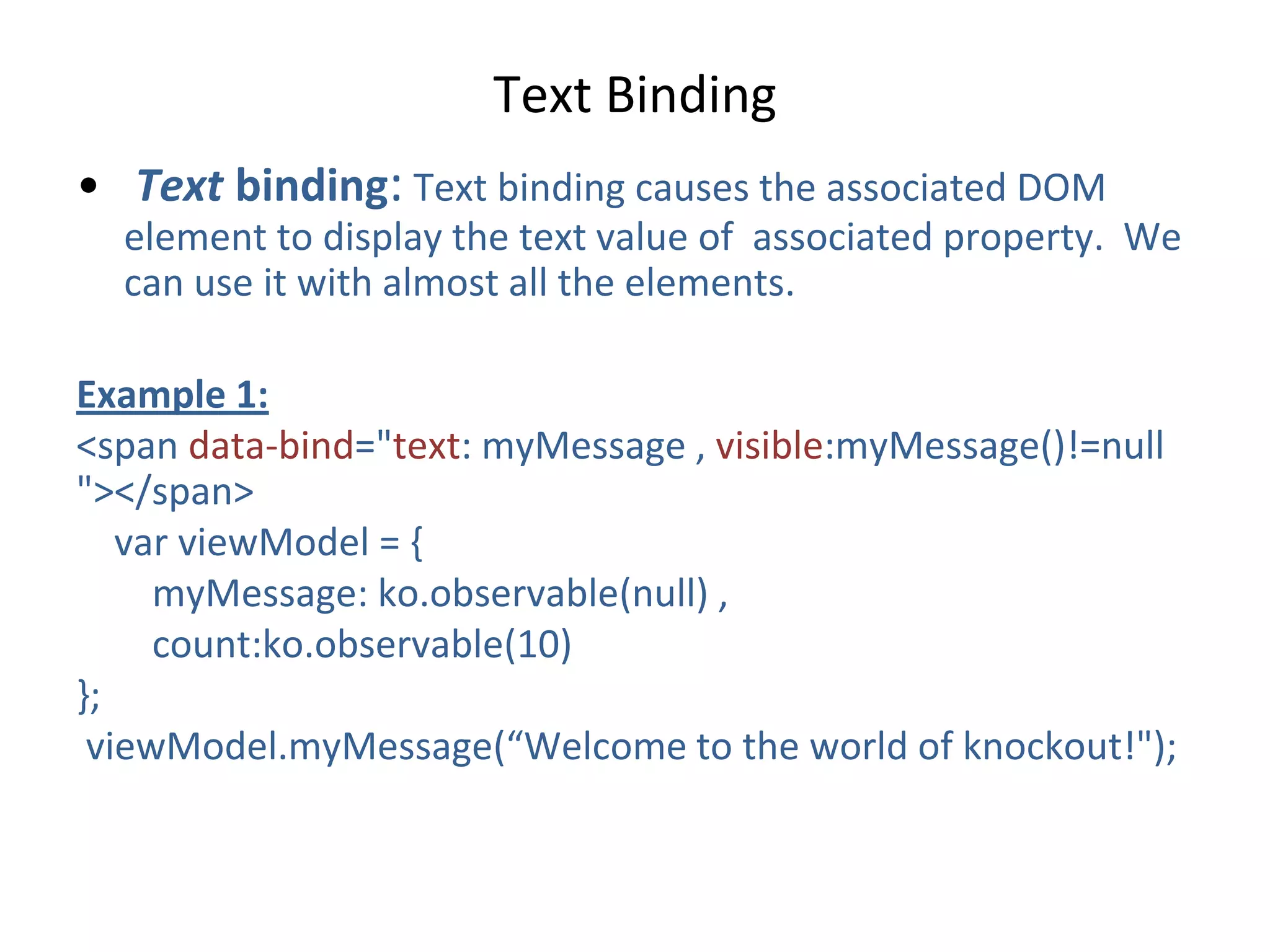 • Text binding: Text binding causes the associated DOM
element to display the text value of associated property. We
can use it with almost all the elements.
Example 1:
<span data-bind="text: myMessage , visible:myMessage()!=null
"></span>
var viewModel = {
myMessage: ko.observable(null) ,
count:ko.observable(10)
};
viewModel.myMessage(“Welcome to the world of knockout!");
Text Binding
 