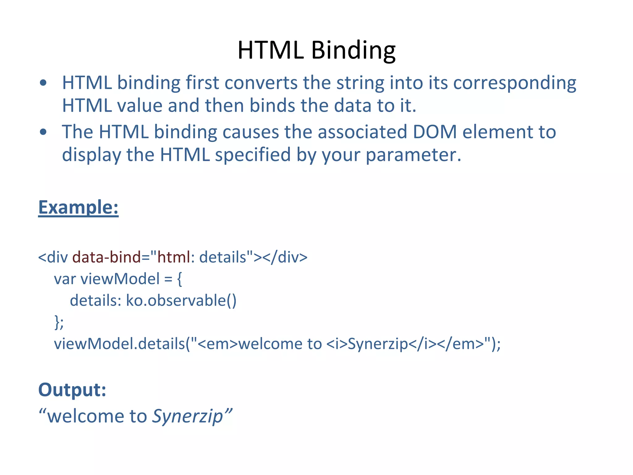 HTML Binding
• HTML binding first converts the string into its corresponding
HTML value and then binds the data to it.
• The HTML binding causes the associated DOM element to
display the HTML specified by your parameter.
Example:
<div data-bind="html: details"></div>
var viewModel = {
details: ko.observable()
};
viewModel.details("<em>welcome to <i>Synerzip</i></em>");
Output:
“welcome to Synerzip”
 