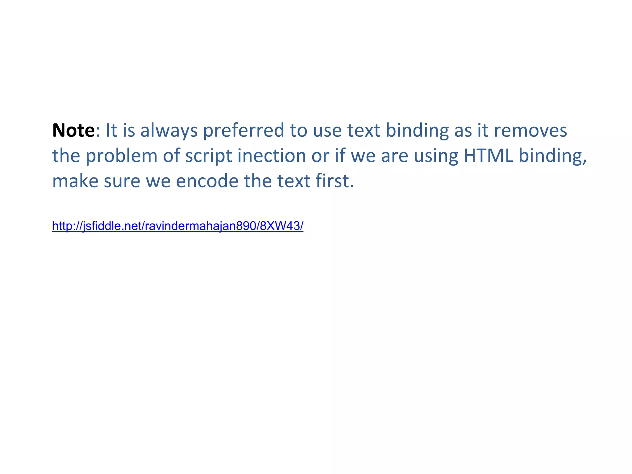 Note: It is always preferred to use text binding as it removes
the problem of script inection or if we are using HTML binding,
make sure we encode the text first.
http://jsfiddle.net/ravindermahajan890/8XW43/
 