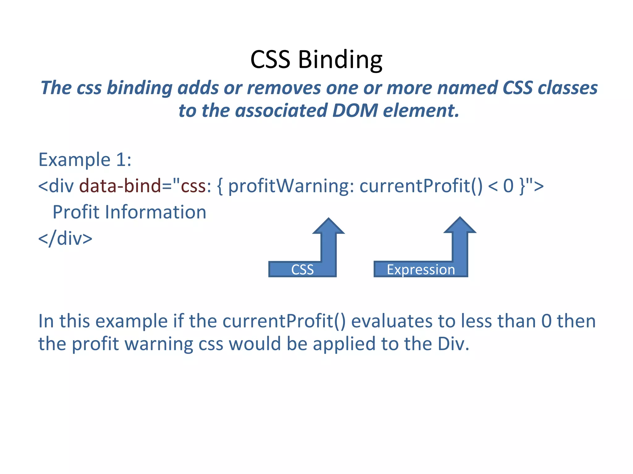 CSS Binding
The css binding adds or removes one or more named CSS classes
to the associated DOM element.
Example 1:
<div data-bind="css: { profitWarning: currentProfit() < 0 }">
Profit Information
</div>
In this example if the currentProfit() evaluates to less than 0 then
the profit warning css would be applied to the Div.
CSS Expression
 