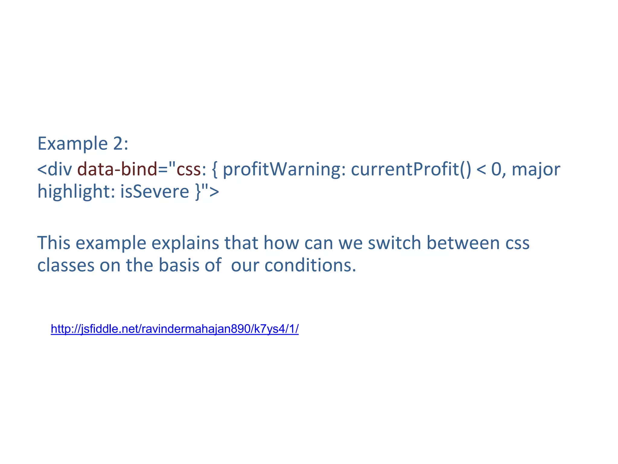 Example 2:
<div data-bind="css: { profitWarning: currentProfit() < 0, major
highlight: isSevere }">
This example explains that how can we switch between css
classes on the basis of our conditions.
http://jsfiddle.net/ravindermahajan890/k7ys4/1/
 