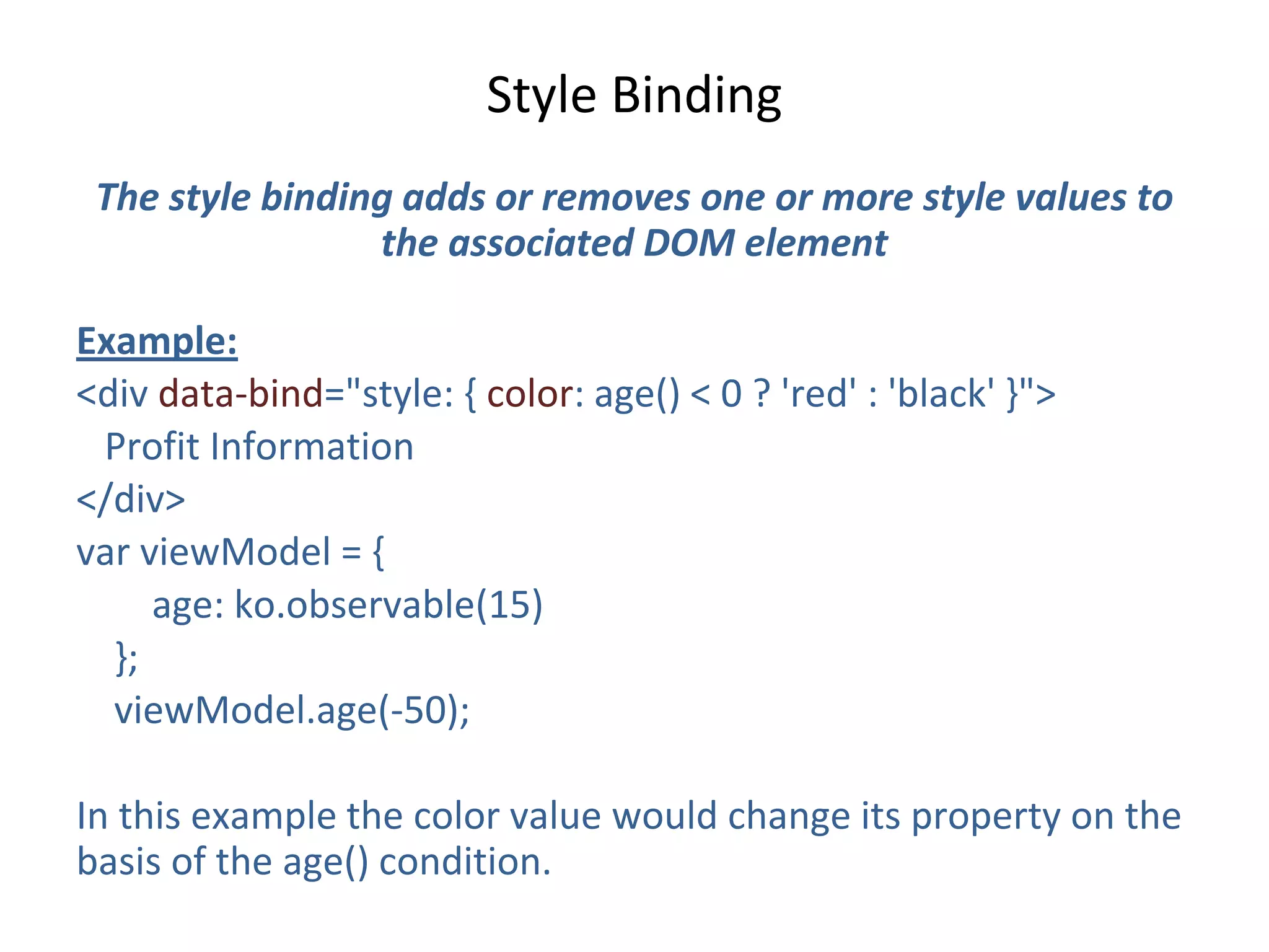 Style Binding
The style binding adds or removes one or more style values to
the associated DOM element
Example:
<div data-bind="style: { color: age() < 0 ? 'red' : 'black' }">
Profit Information
</div>
var viewModel = {
age: ko.observable(15)
};
viewModel.age(-50);
In this example the color value would change its property on the
basis of the age() condition.
 