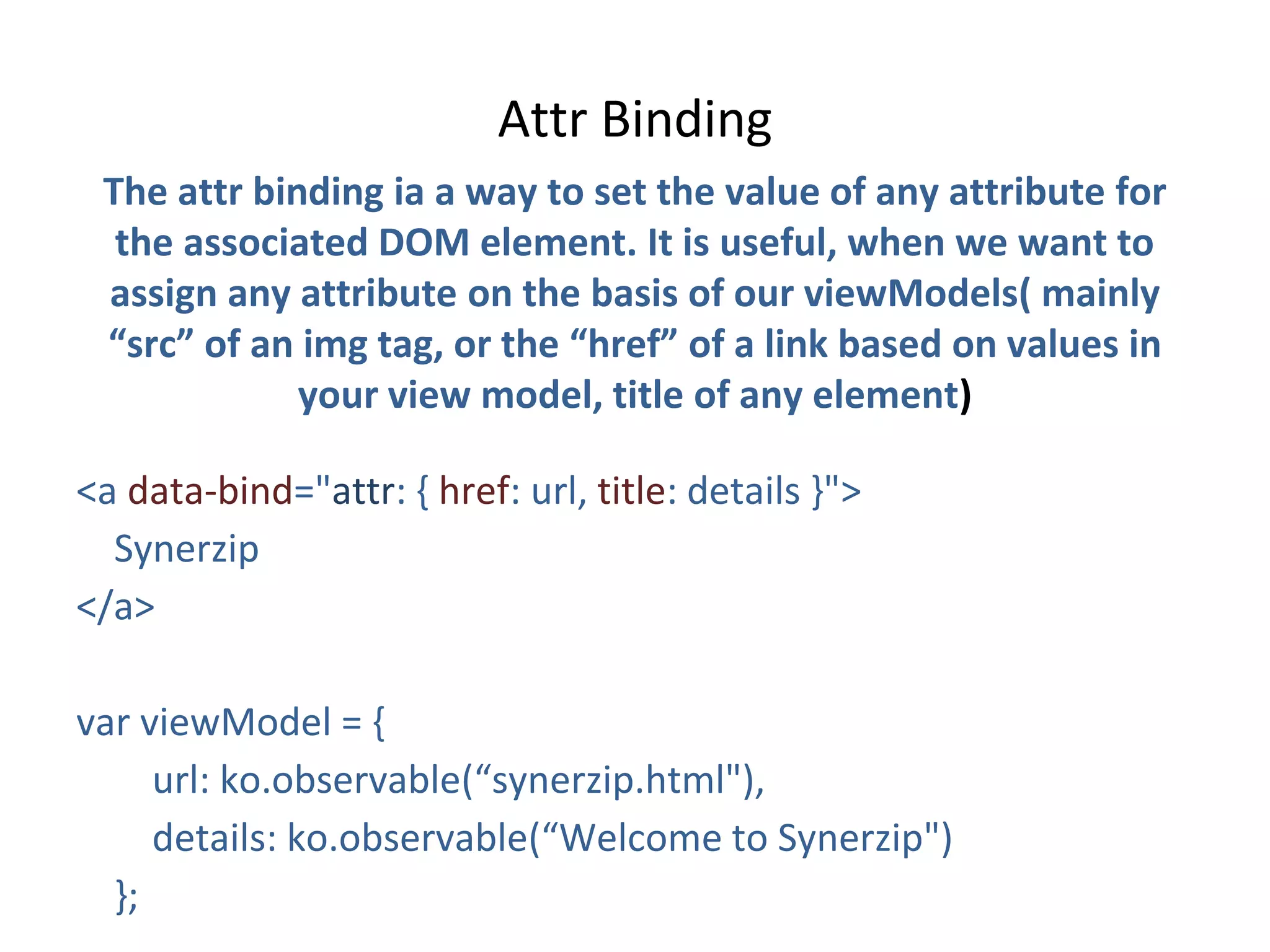 Attr Binding
The attr binding ia a way to set the value of any attribute for
the associated DOM element. It is useful, when we want to
assign any attribute on the basis of our viewModels( mainly
“src” of an img tag, or the “href” of a link based on values in
your view model, title of any element)
<a data-bind="attr: { href: url, title: details }">
Synerzip
</a>
var viewModel = {
url: ko.observable(“synerzip.html"),
details: ko.observable(“Welcome to Synerzip")
};
 