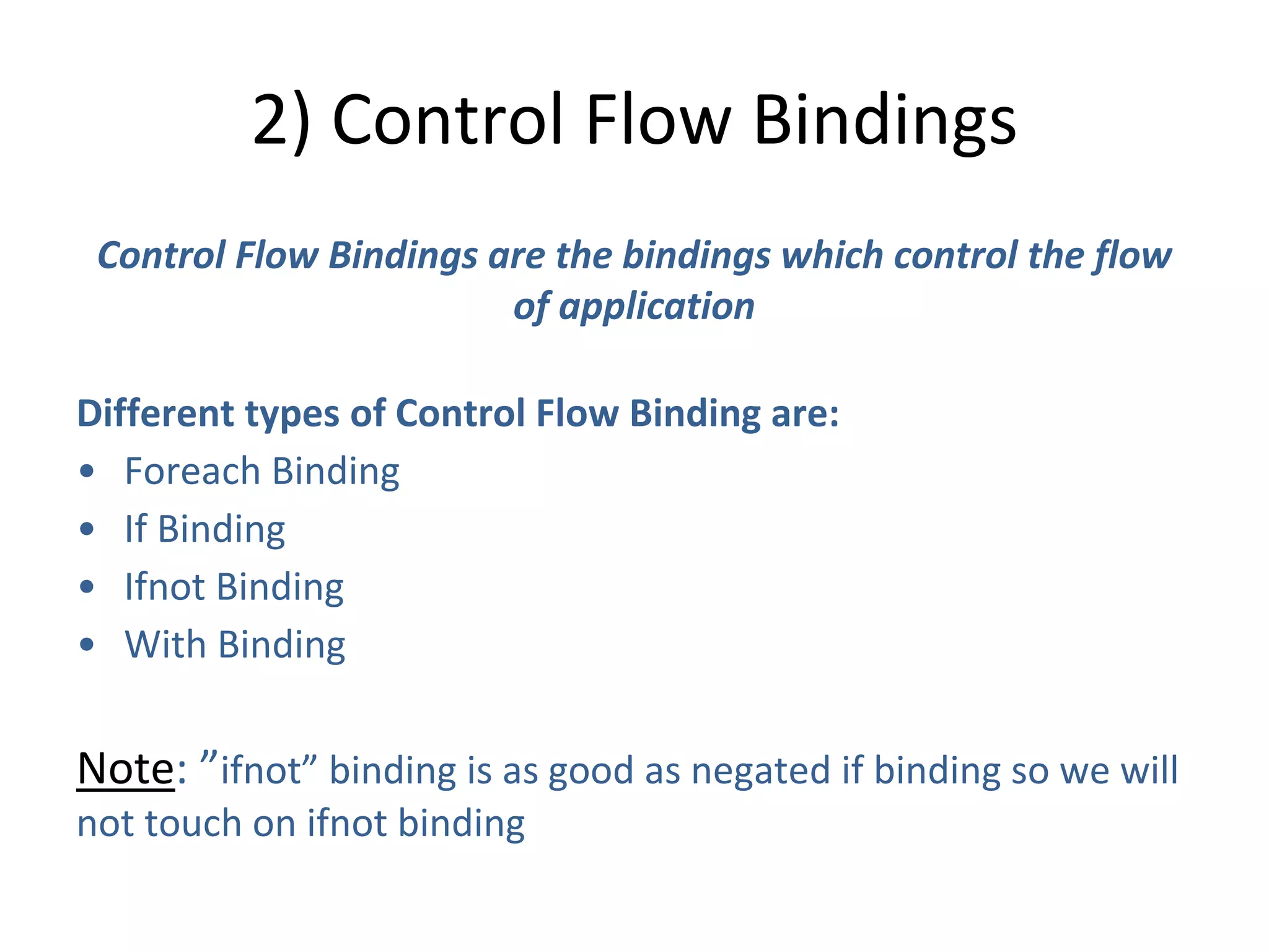 2) Control Flow Bindings
Control Flow Bindings are the bindings which control the flow
of application
Different types of Control Flow Binding are:
• Foreach Binding
• If Binding
• Ifnot Binding
• With Binding
Note: ”ifnot” binding is as good as negated if binding so we will
not touch on ifnot binding
 