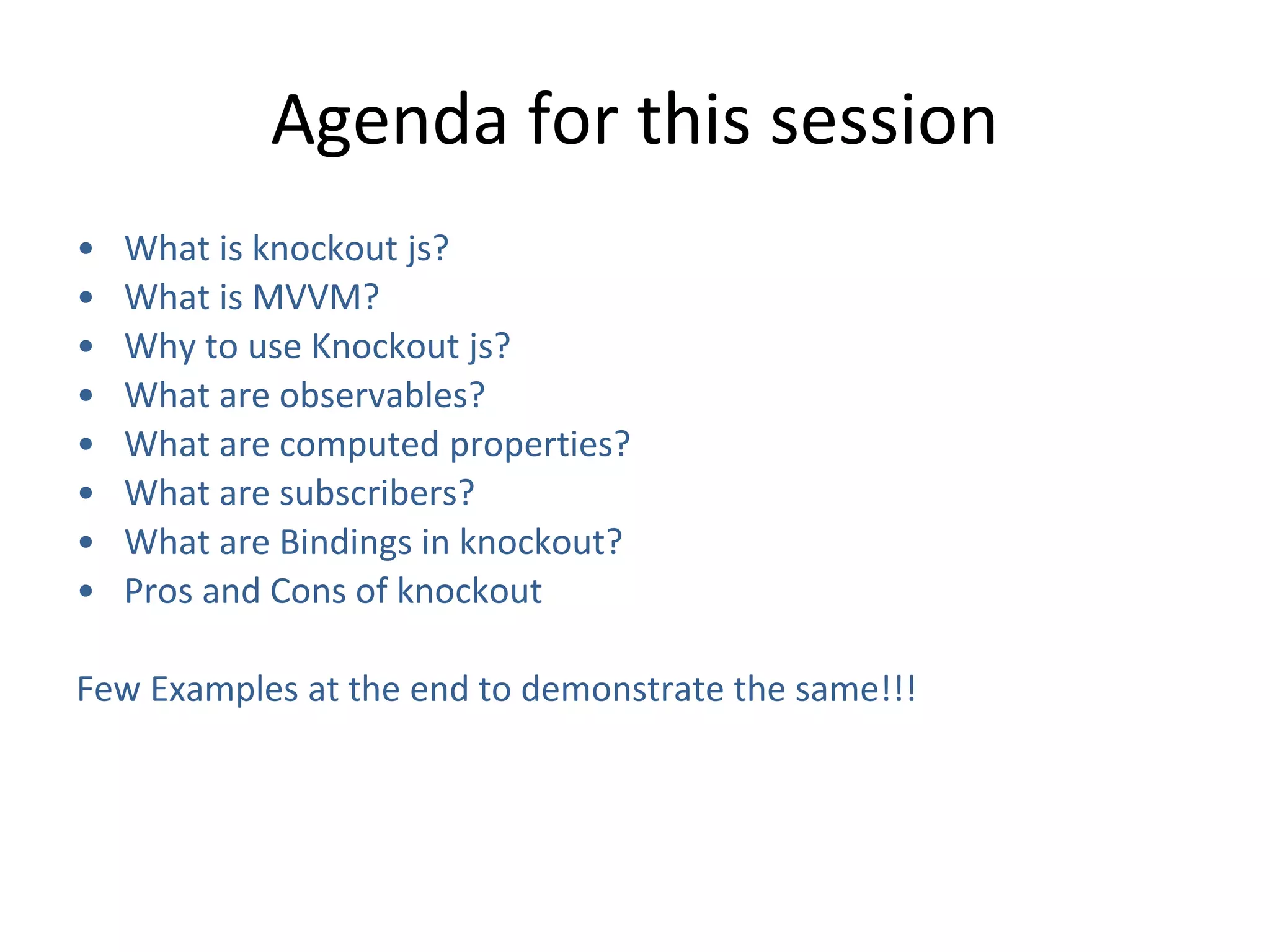 Agenda for this session
• What is knockout js?
• What is MVVM?
• Why to use Knockout js?
• What are observables?
• What are computed properties?
• What are subscribers?
• What are Bindings in knockout?
• Pros and Cons of knockout
Few Examples at the end to demonstrate the same!!!
 