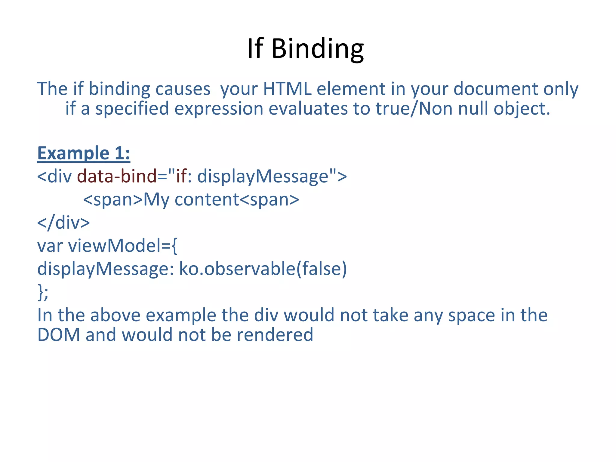 If Binding
The if binding causes your HTML element in your document only
if a specified expression evaluates to true/Non null object.
Example 1:
<div data-bind="if: displayMessage">
<span>My content<span>
</div>
var viewModel={
displayMessage: ko.observable(false)
};
In the above example the div would not take any space in the
DOM and would not be rendered
 