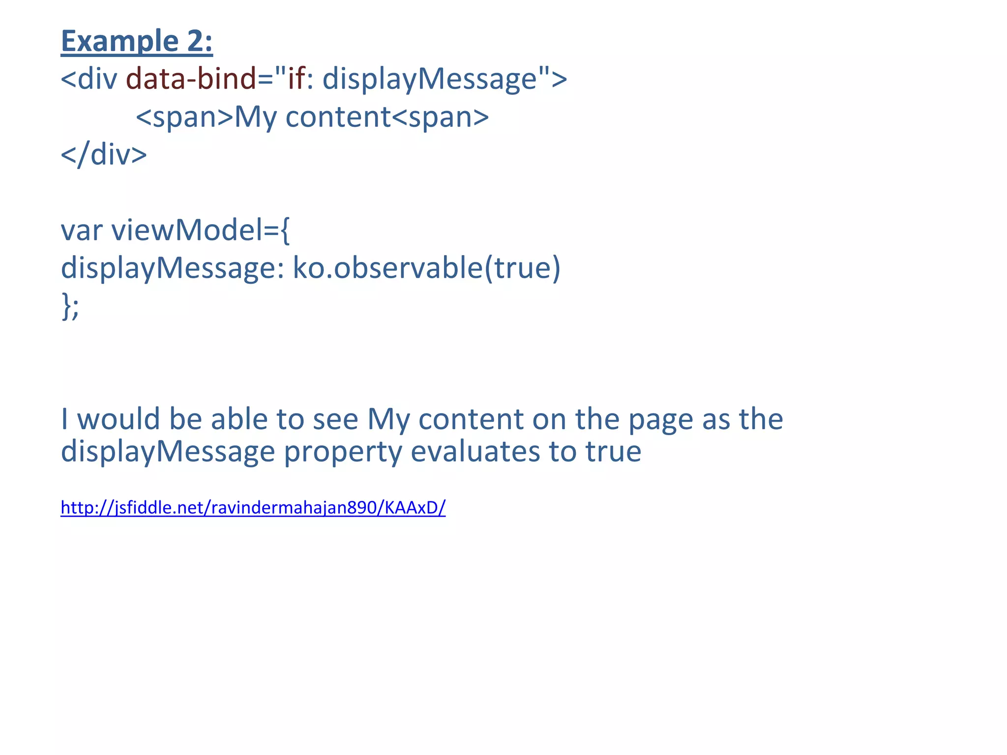 Example 2:
<div data-bind="if: displayMessage">
<span>My content<span>
</div>
var viewModel={
displayMessage: ko.observable(true)
};
I would be able to see My content on the page as the
displayMessage property evaluates to true
http://jsfiddle.net/ravindermahajan890/KAAxD/
 