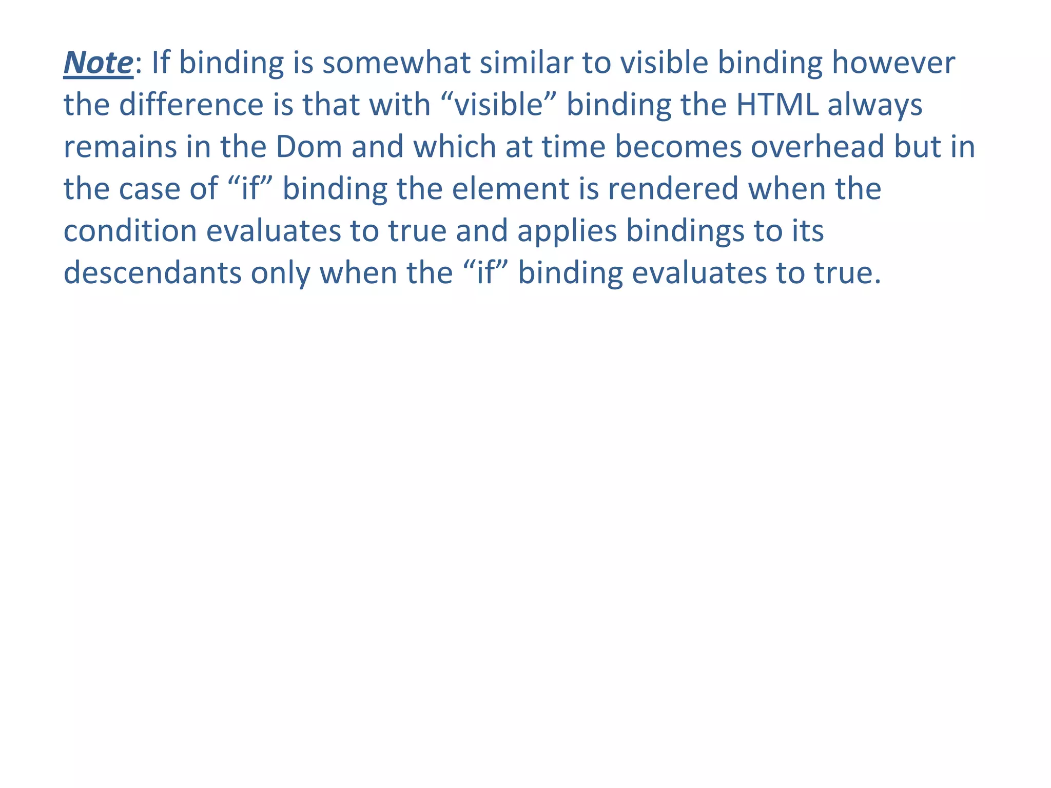 Note: If binding is somewhat similar to visible binding however
the difference is that with “visible” binding the HTML always
remains in the Dom and which at time becomes overhead but in
the case of “if” binding the element is rendered when the
condition evaluates to true and applies bindings to its
descendants only when the “if” binding evaluates to true.
 