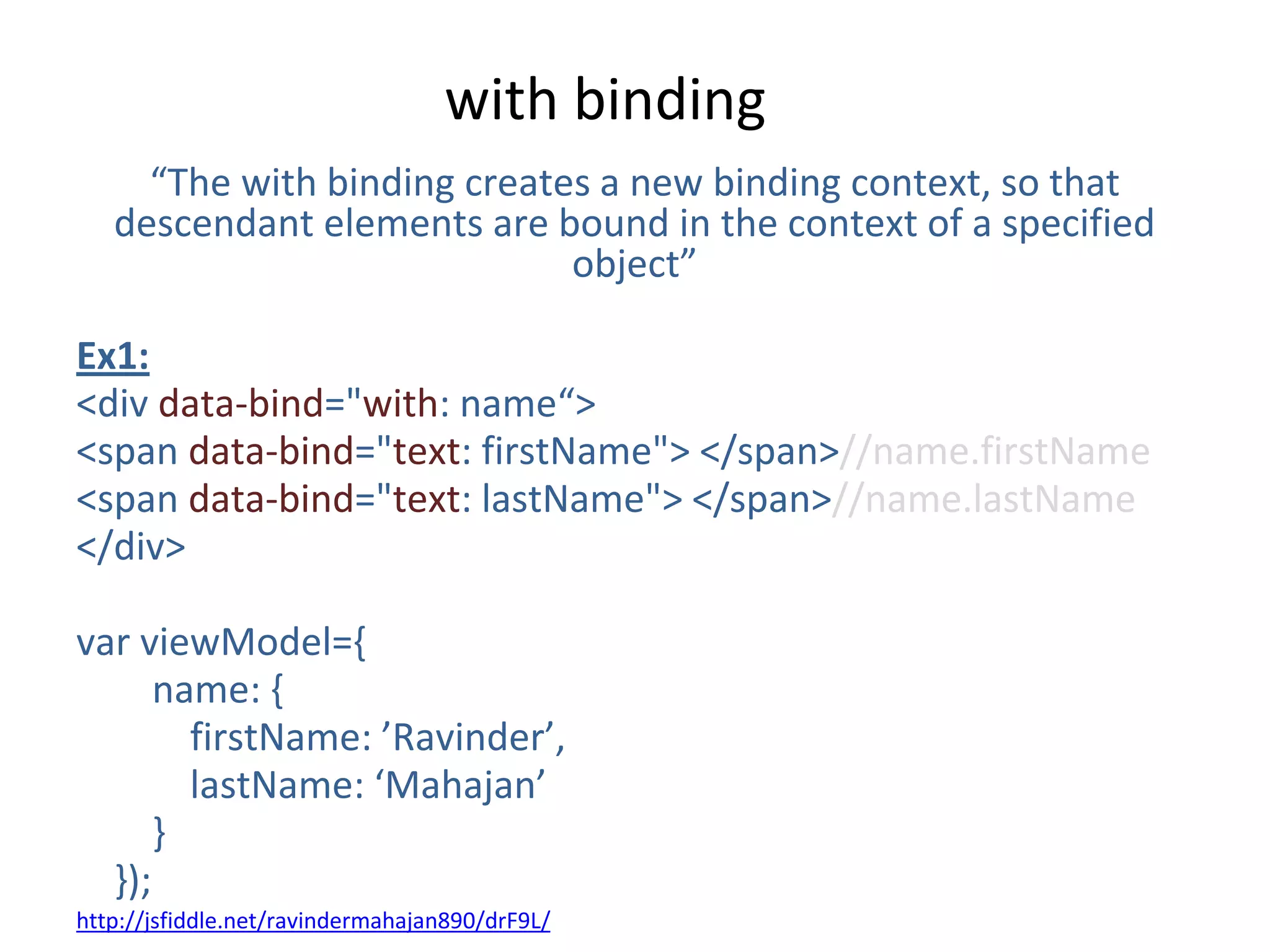with binding
“The with binding creates a new binding context, so that
descendant elements are bound in the context of a specified
object”
Ex1:
<div data-bind="with: name“>
<span data-bind="text: firstName"> </span>//name.firstName
<span data-bind="text: lastName"> </span>//name.lastName
</div>
var viewModel={
name: {
firstName: ’Ravinder’,
lastName: ‘Mahajan’
}
});
http://jsfiddle.net/ravindermahajan890/drF9L/
 