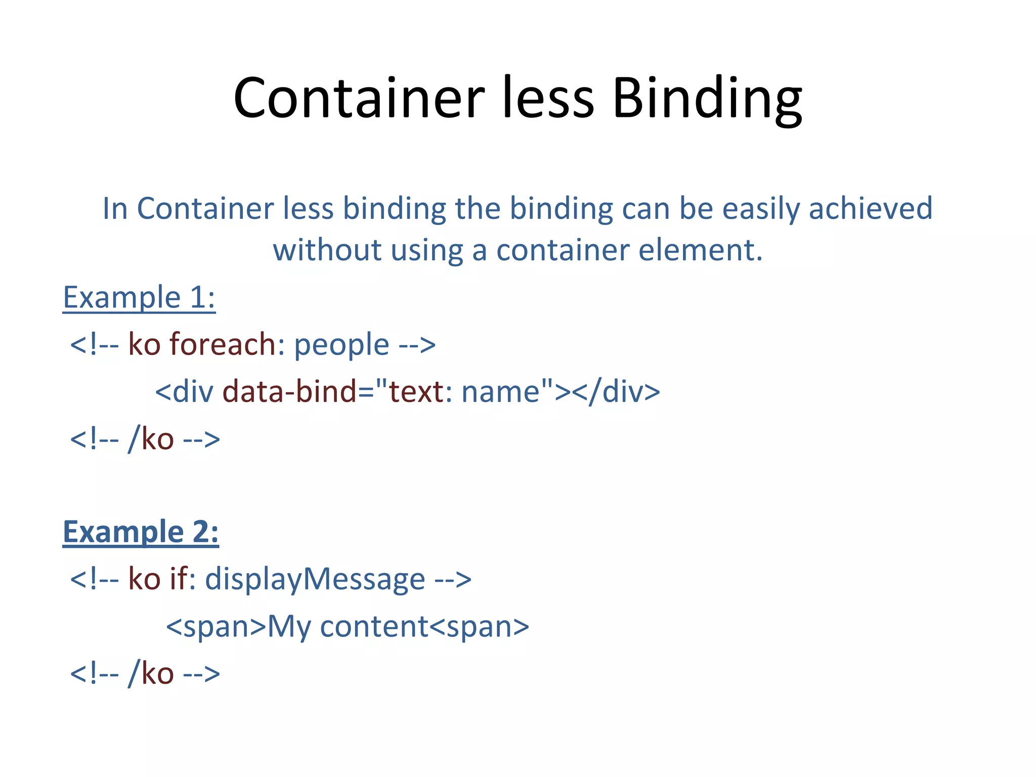 Container less Binding
In Container less binding the binding can be easily achieved
without using a container element.
Example 1:
<!-- ko foreach: people -->
<div data-bind="text: name"></div>
<!-- /ko -->
Example 2:
<!-- ko if: displayMessage -->
<span>My content<span>
<!-- /ko -->
 