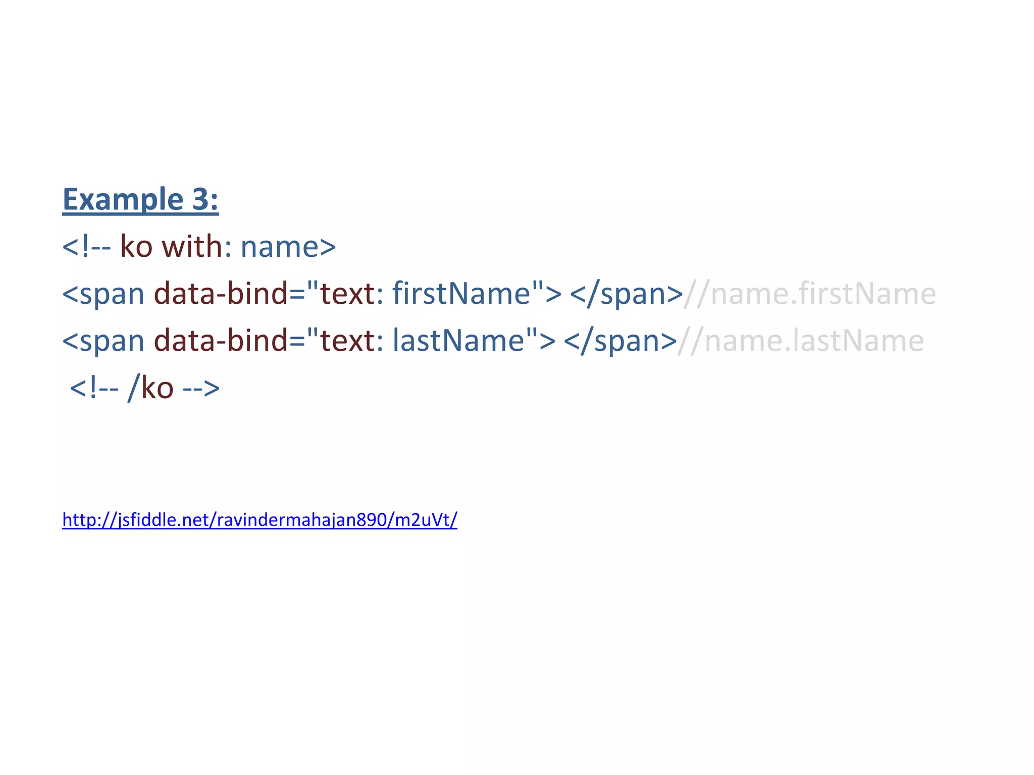 Example 3:
<!-- ko with: name>
<span data-bind="text: firstName"> </span>//name.firstName
<span data-bind="text: lastName"> </span>//name.lastName
<!-- /ko -->
http://jsfiddle.net/ravindermahajan890/m2uVt/
 