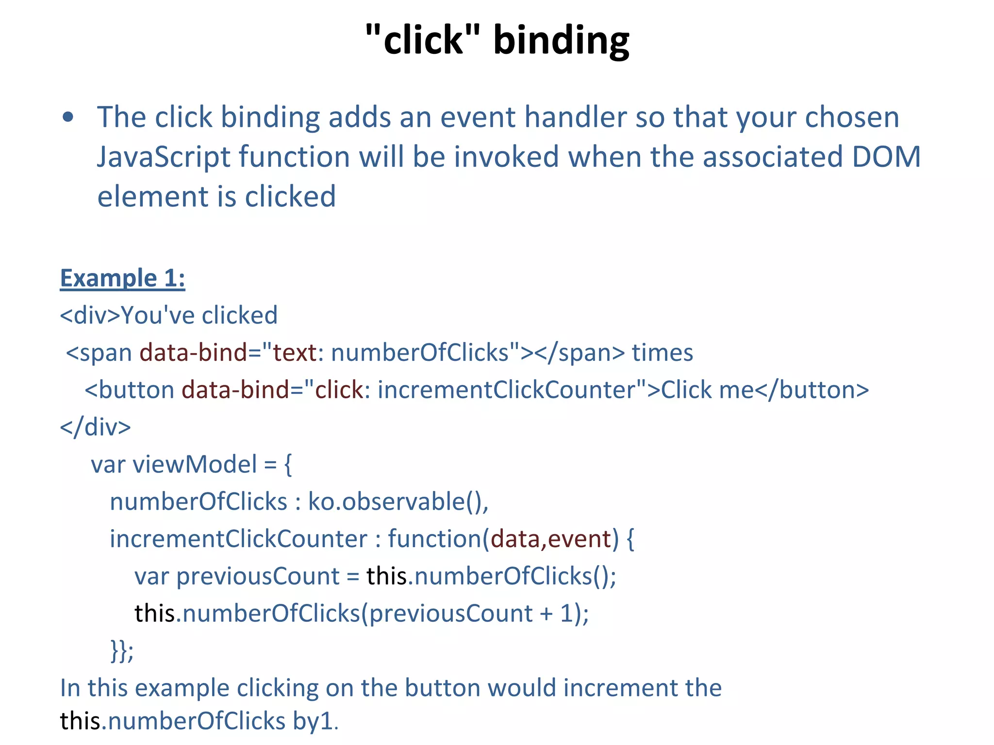 "click" binding
• The click binding adds an event handler so that your chosen
JavaScript function will be invoked when the associated DOM
element is clicked
Example 1:
<div>You've clicked
<span data-bind="text: numberOfClicks"></span> times
<button data-bind="click: incrementClickCounter">Click me</button>
</div>
var viewModel = {
numberOfClicks : ko.observable(),
incrementClickCounter : function(data,event) {
var previousCount = this.numberOfClicks();
this.numberOfClicks(previousCount + 1);
}};
In this example clicking on the button would increment the
this.numberOfClicks by1.
 