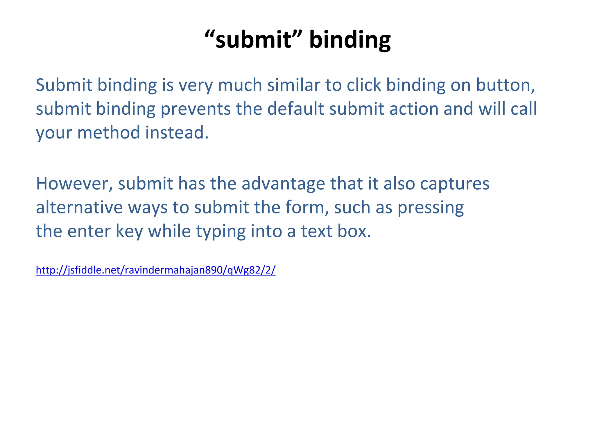 “submit” binding
Submit binding is very much similar to click binding on button,
submit binding prevents the default submit action and will call
your method instead.
However, submit has the advantage that it also captures
alternative ways to submit the form, such as pressing
the enter key while typing into a text box.
http://jsfiddle.net/ravindermahajan890/qWg82/2/
 