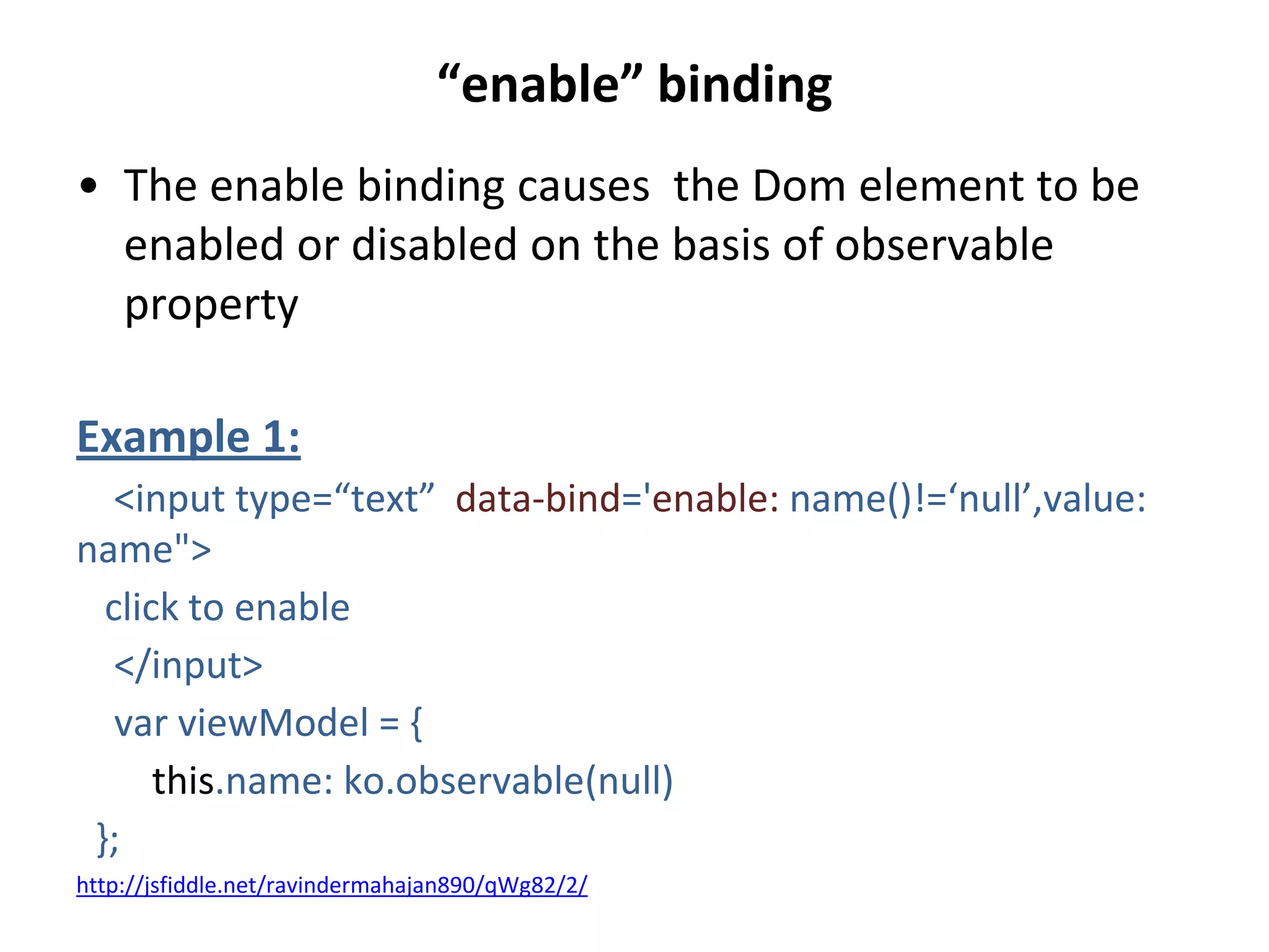 “enable” binding
• The enable binding causes the Dom element to be
enabled or disabled on the basis of observable
property
Example 1:
<input type=“text” data-bind='enable: name()!=‘null’,value:
name">
click to enable
</input>
var viewModel = {
this.name: ko.observable(null)
};
http://jsfiddle.net/ravindermahajan890/qWg82/2/
 