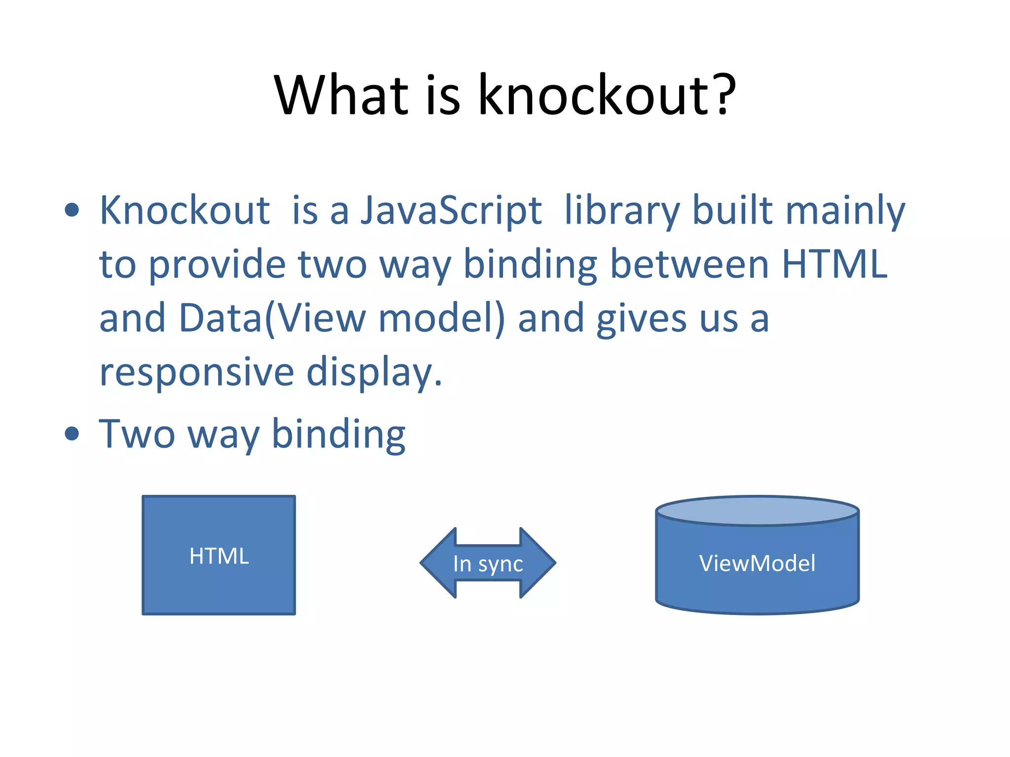 What is knockout?
• Knockout is a JavaScript library built mainly
to provide two way binding between HTML
and Data(View model) and gives us a
responsive display.
• Two way binding
HTML In sync ViewModel
 