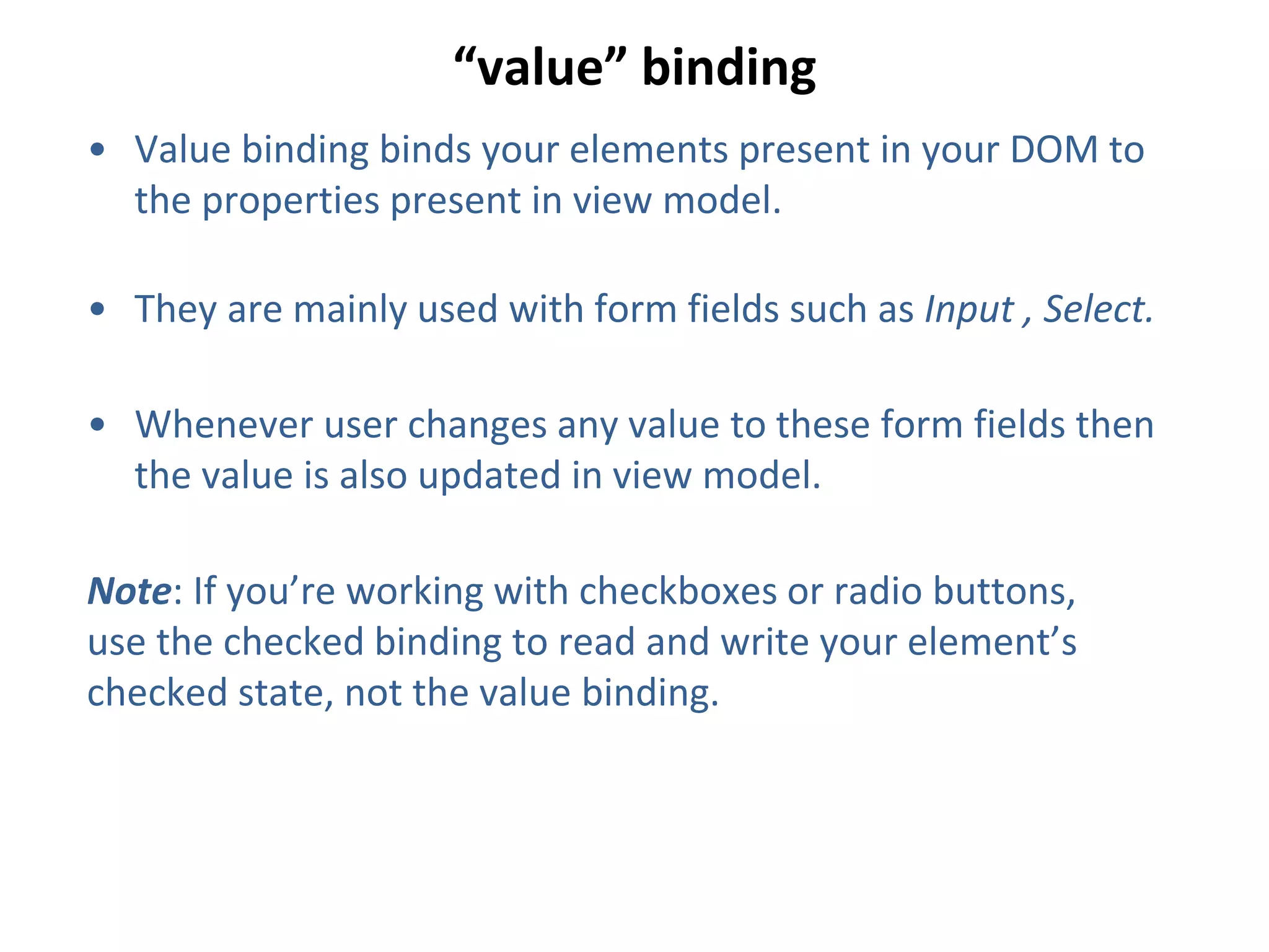 “value” binding
• Value binding binds your elements present in your DOM to
the properties present in view model.
• They are mainly used with form fields such as Input , Select.
• Whenever user changes any value to these form fields then
the value is also updated in view model.
Note: If you’re working with checkboxes or radio buttons,
use the checked binding to read and write your element’s
checked state, not the value binding.
 