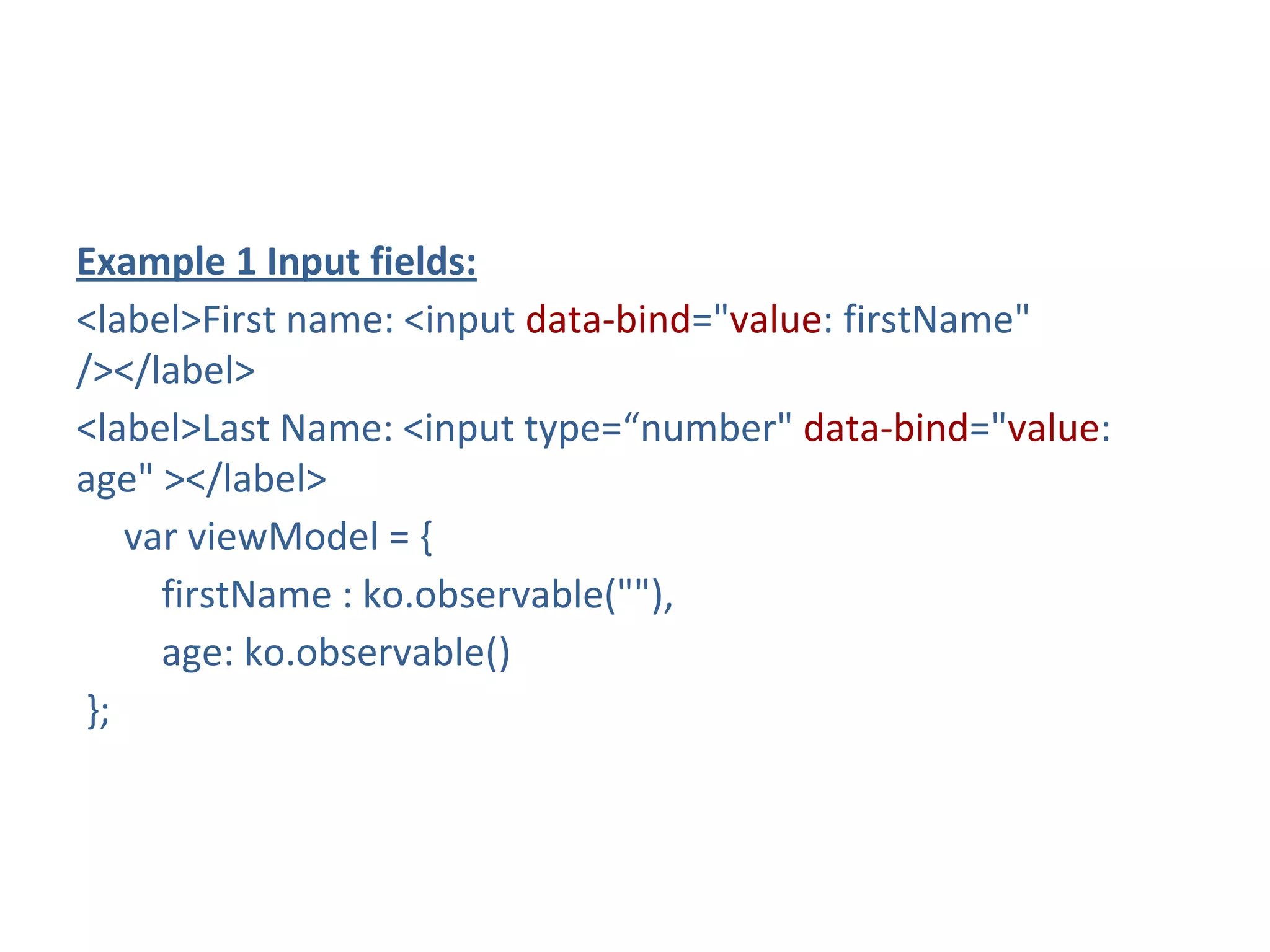 Example 1 Input fields:
<label>First name: <input data-bind="value: firstName"
/></label>
<label>Last Name: <input type=“number" data-bind="value:
age" ></label>
var viewModel = {
firstName : ko.observable(""),
age: ko.observable()
};
 
