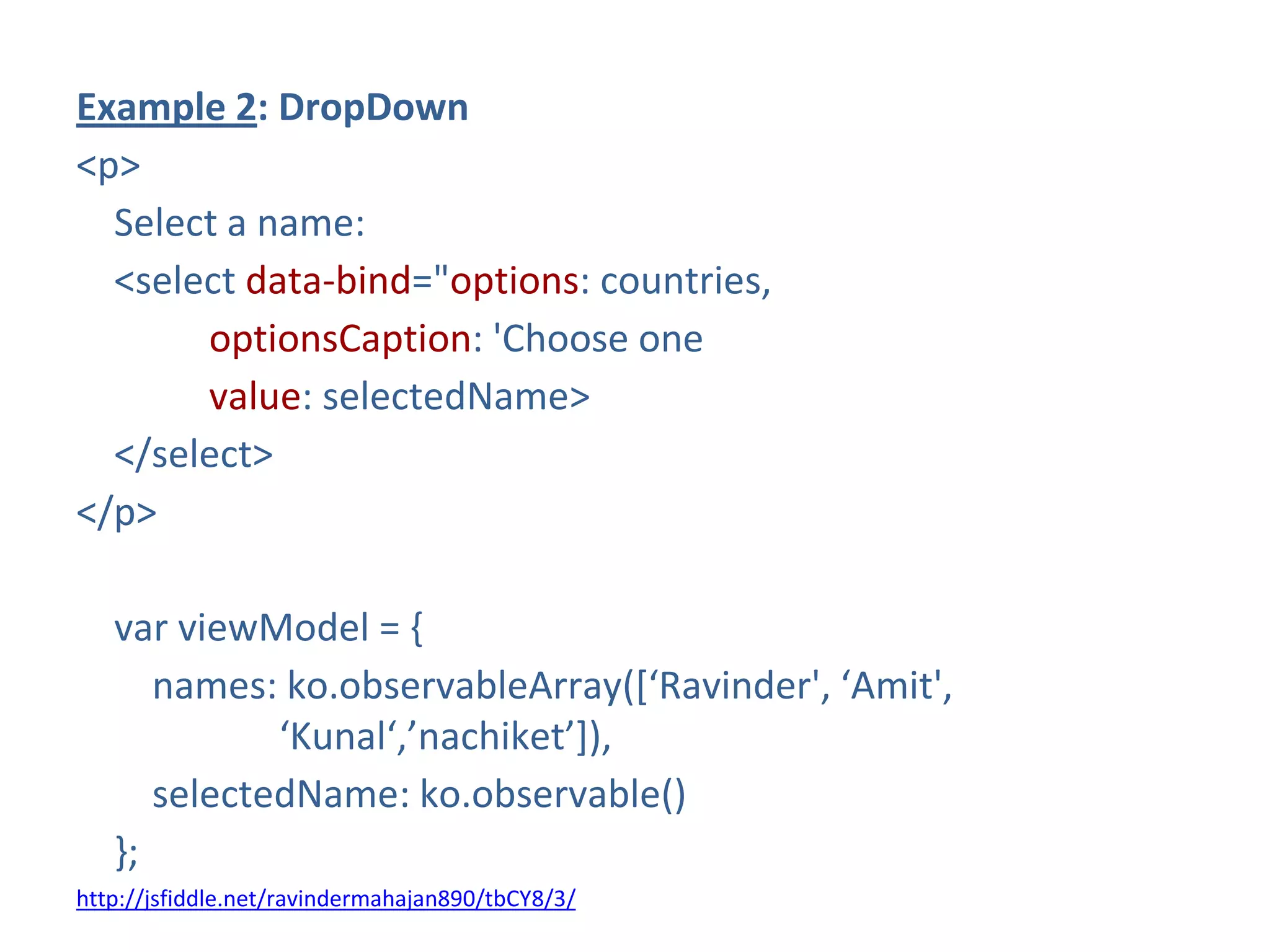 Example 2: DropDown
<p>
Select a name:
<select data-bind="options: countries,
optionsCaption: 'Choose one
value: selectedName>
</select>
</p>
var viewModel = {
names: ko.observableArray(*‘Ravinder', ‘Amit',
‘Kunal‘,’nachiket’+),
selectedName: ko.observable()
};
http://jsfiddle.net/ravindermahajan890/tbCY8/3/
 